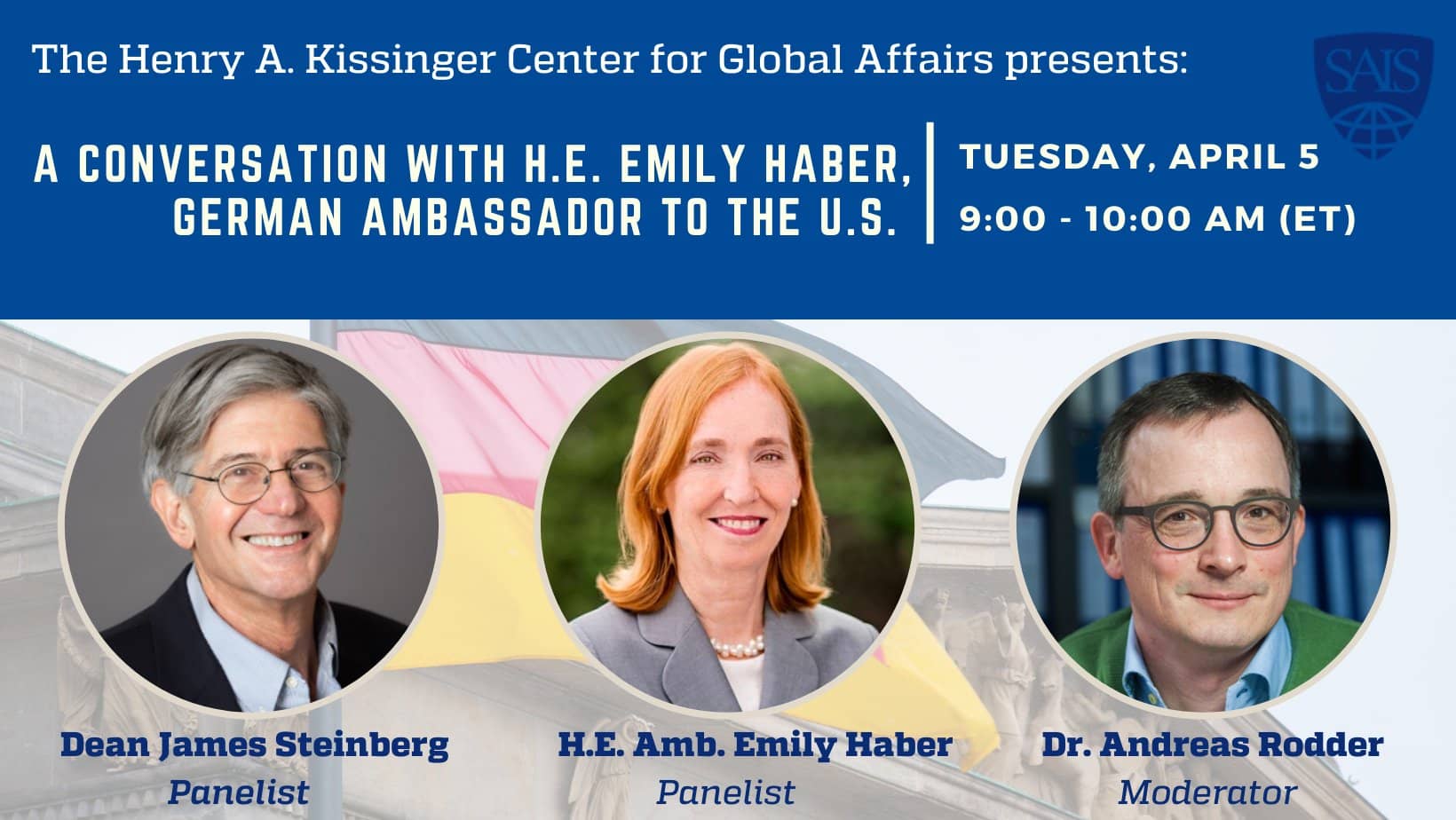 The Henry A. Kissinger Center for Global Affairs presents: A Conversation with H.E. Emily Haber, German Ambassador to the U.S. Tuesday, April 5. 9:00-10:00 AM (ET). Dean James Steinberg, Panelist; H.E. Amb. Emily Haber, Panelist; Dr. Andreas Rodder, Moder