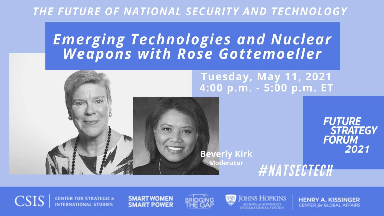 The Future of National Security and Technology, Emerging Technologies and Nuclear Weapons with Rose Gottemoeller, Tuesday, May 11, 2021, 4:00 p.m. - 5:00 p.m. ET, #NATSECTECH. (Sponsors:) Center for Strategic and International Studies; Smart Women, Smart Power; Bridging the Gap; Johns Hopkins University School of Advanced International Studies, Henry A. Kissinger Center for Global Affairs