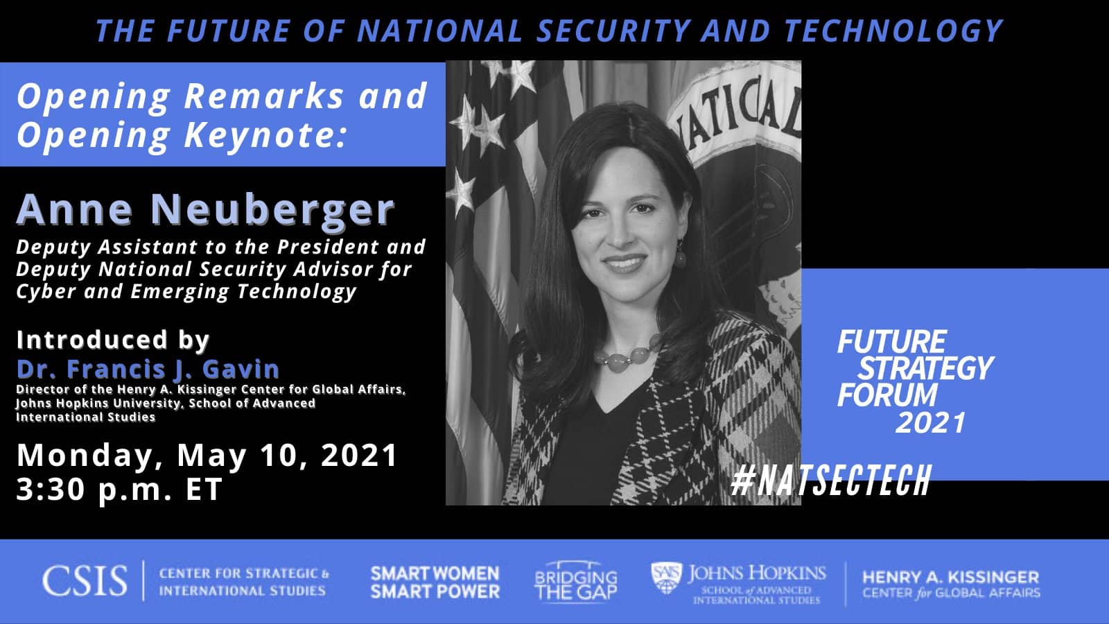 The Future of National Security and Technology, Opening Remarks and Opening Keynote: Anne Neuberger, Deputy Assistant to the President and Deputy National Security Advisor for Cyber and Emerging Technology, Introduced by Dr. Francis J. Gavin, Director of the Henry A. Kissinger Center for Global Affairs, Johns Hopkins University, School of Advanced International Studies, Monday, May 10, 2021, 3:30 p.m. ET, #NATSECTECH. (Sponsors:) Center for Strategic and International Studies; Smart Women, Smart Power; Bridging the Gap; Johns Hopkins University School of Advanced International Studies, Henry A. Kissinger Center for Global Affairs